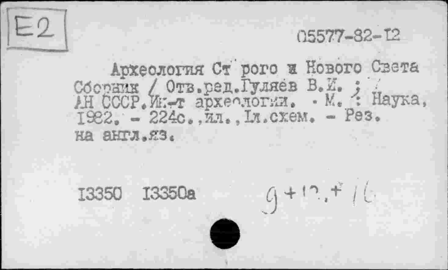 ﻿(15577-82-Т2
Археология Ст рого и Нового Света Сборник / Отв.ред.Гуляев В.И. : • АН СССР.ж-т археологии. • М. у: Наука, 1982, - 224с.,ил.,1л.схем. - Рез. на англ.яз«
13350 13350а